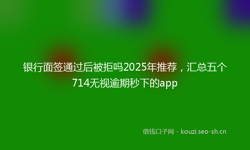 银行面签通过后被拒吗2025年推荐，汇总五个714无视逾期秒下的app