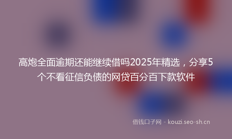高炮全面逾期还能继续借吗2025年精选，分享5个不看征信负债的网贷百分百下款软件