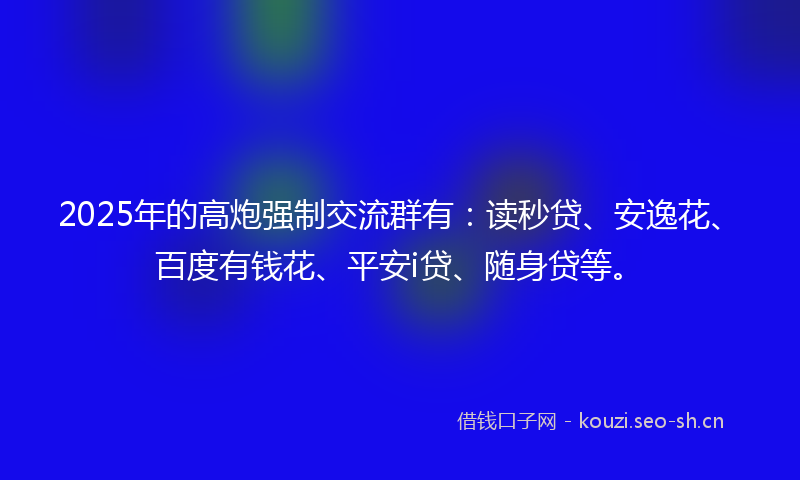 2025年的高炮强制交流群有：读秒贷、安逸花、百度有钱花、平安i贷、随身贷等。