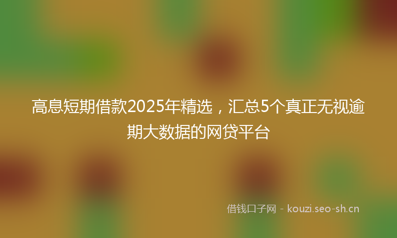 高息短期借款2025年精选，汇总5个真正无视逾期大数据的网贷平台