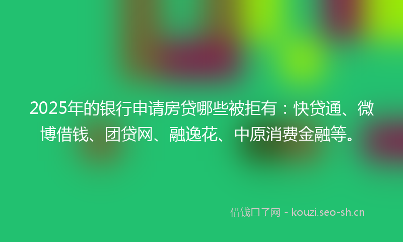 2025年的银行申请房贷哪些被拒有：快贷通、微博借钱、团贷网、融逸花、中原消费金融等。