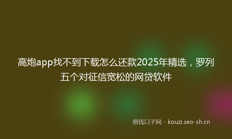 高炮app找不到下载怎么还款2025年精选，罗列五个对征信宽松的网贷软件