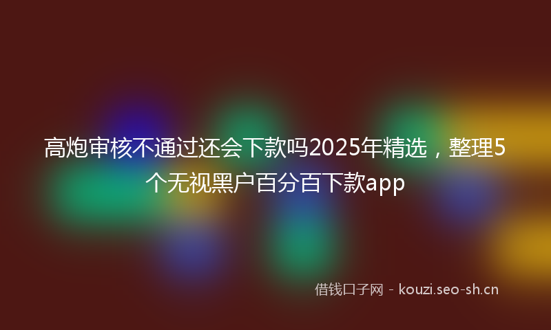 高炮审核不通过还会下款吗2025年精选,整理5个无视黑户百分百下款app