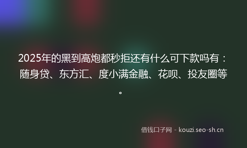 2025年的黑到高炮都秒拒还有什么可下款吗有：随身贷、东方汇、度小满金融、花呗、投友圈等。