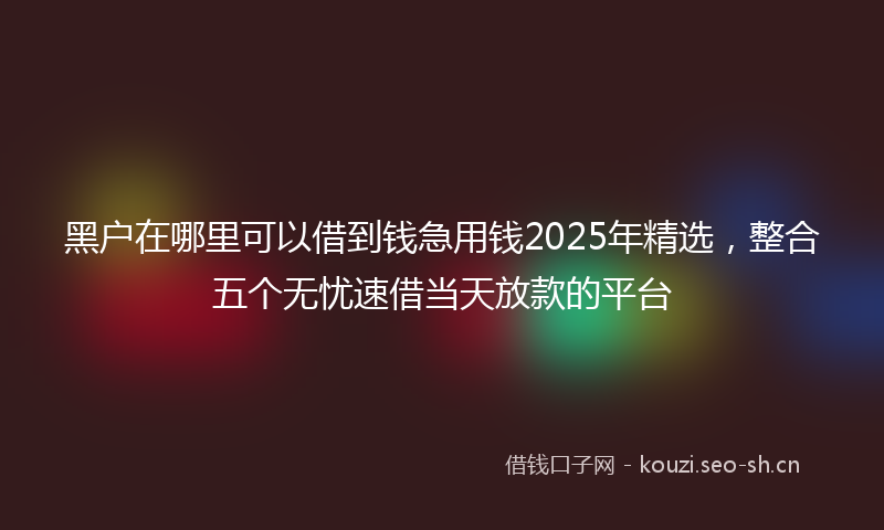 黑户在哪里可以借到钱急用钱2025年精选，整合五个无忧速借当天放款的平台