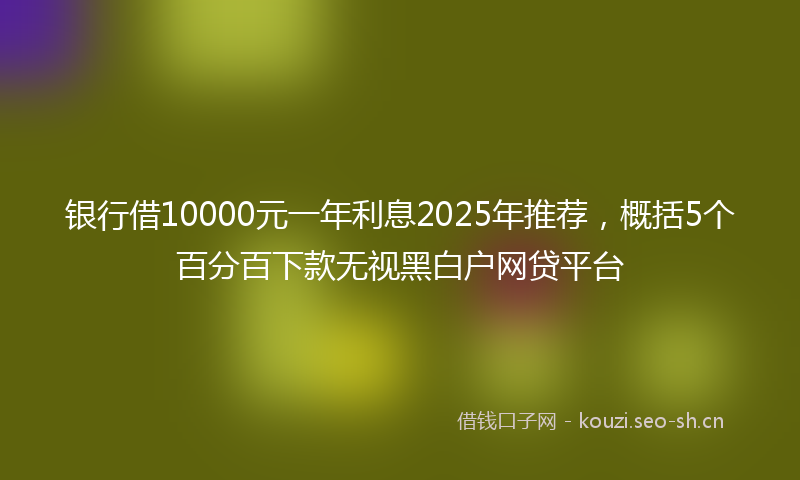 银行借10000元一年利息2025年推荐，概括5个百分百下款无视黑白户网贷平台