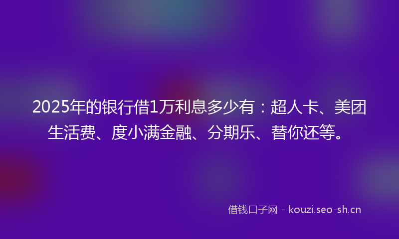 2025年的银行借1万利息多少有：超人卡、美团生活费、度小满金融、分期乐、替你还等。