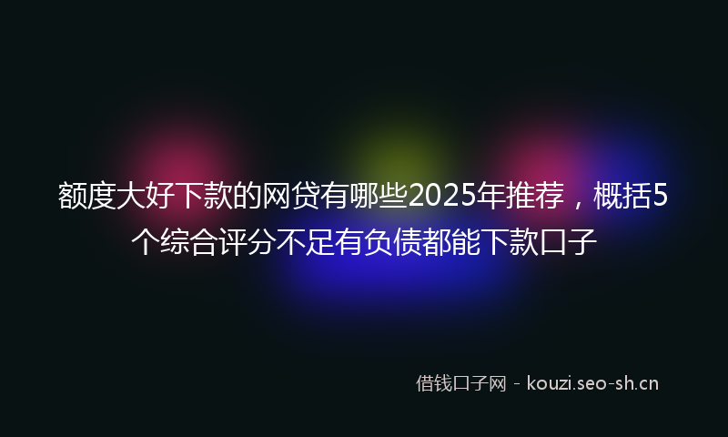 额度大好下款的网贷有哪些2025年推荐,概括5个综合评分不足有负债都能下款口子