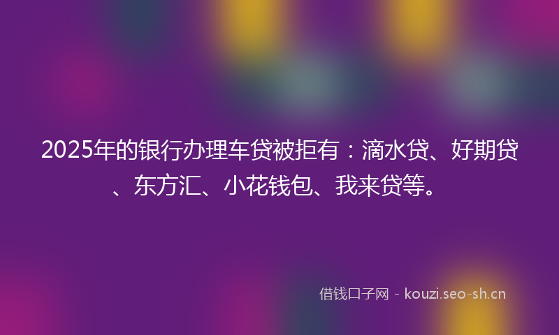 2025年的银行办理车贷被拒有：滴水贷、好期贷、东方汇、小花钱包、我来贷等。