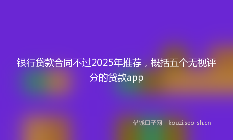 银行贷款合同不过2025年推荐，概括五个无视评分的贷款app