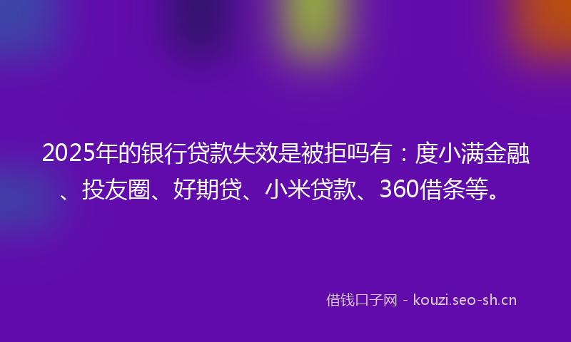 2025年的银行贷款失效是被拒吗有：度小满金融、投友圈、好期贷、小米贷款、360借条等。