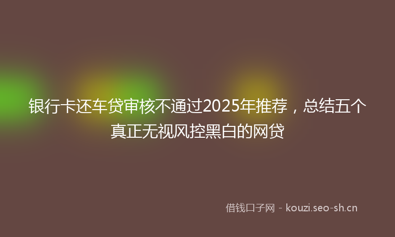 银行卡还车贷审核不通过2025年推荐，总结五个真正无视风控黑白的网贷