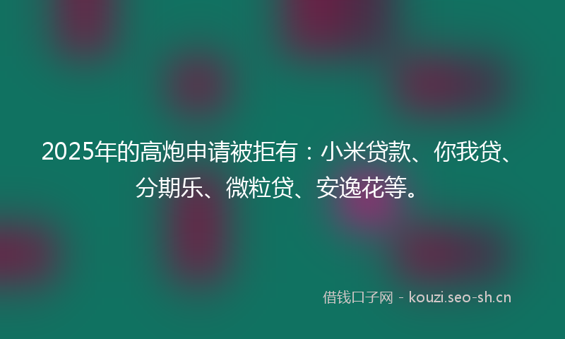 2025年的高炮申请被拒有：小米贷款、你我贷、分期乐、微粒贷、安逸花等。