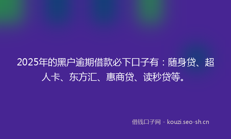 2025年的黑户逾期借款必下口子有：随身贷、超人卡、东方汇、惠商贷、读秒贷等。
