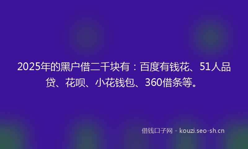 2025年的黑户借二千块有：百度有钱花、51人品贷、花呗、小花钱包、360借条等。