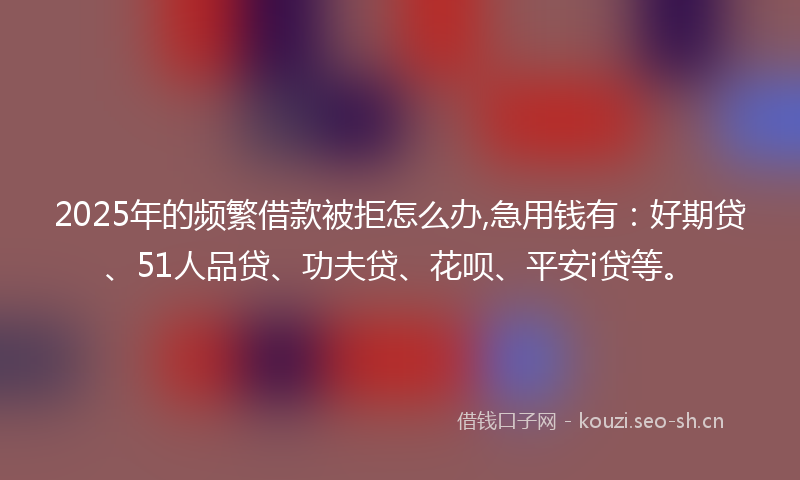 2025年的频繁借款被拒怎么办,急用钱有:好期贷、51人品贷、功夫贷、花呗、平安i贷等。