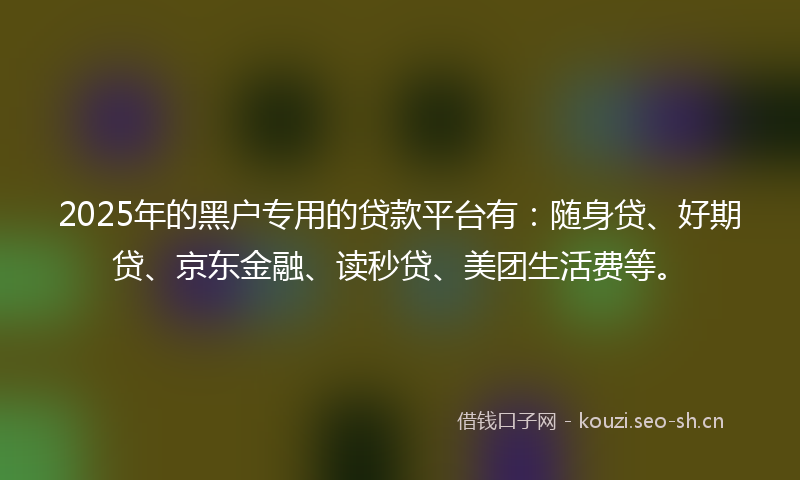 2025年的黑户专用的贷款平台有：随身贷、好期贷、京东金融、读秒贷、美团生活费等。