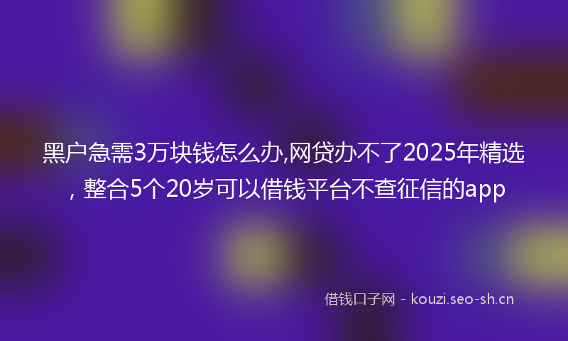 黑户急需3万块钱怎么办,网贷办不了2025年精选，整合5个20岁可以借钱平台不查征信的app
