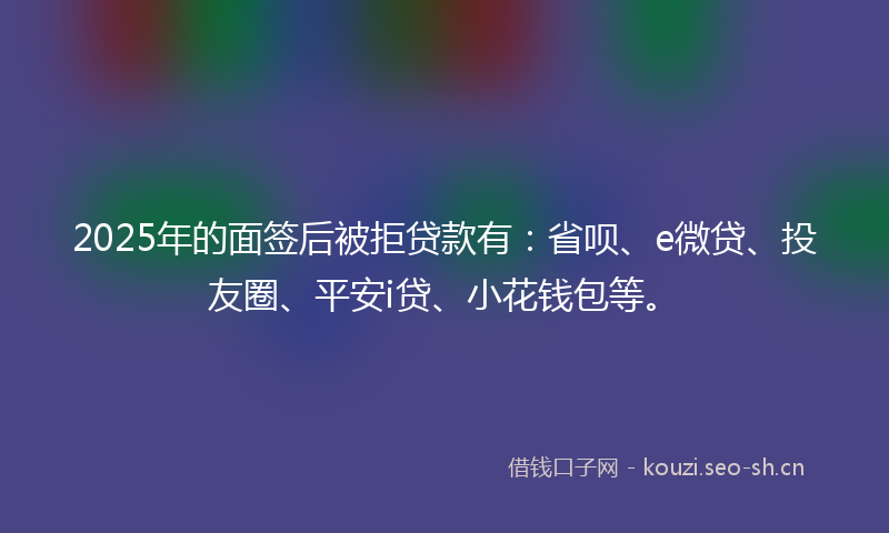 2025年的面签后被拒贷款有:省呗、e微贷、投友圈、平安i贷、小花钱包等。