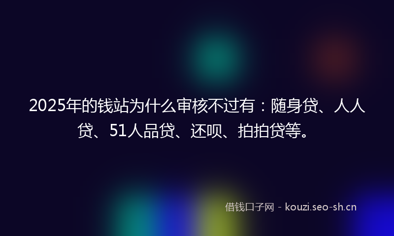 2025年的钱站为什么审核不过有：随身贷、人人贷、51人品贷、还呗、拍拍贷等。