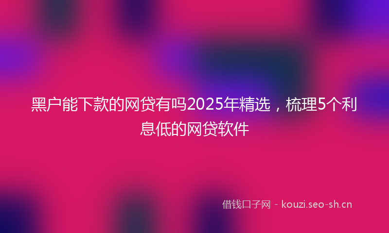 黑户能下款的网贷有吗2025年精选，梳理5个利息低的网贷软件