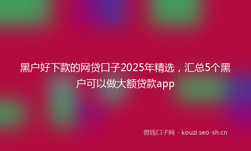 黑户好下款的网贷口子2025年精选，汇总5个黑户可以做大额贷款app