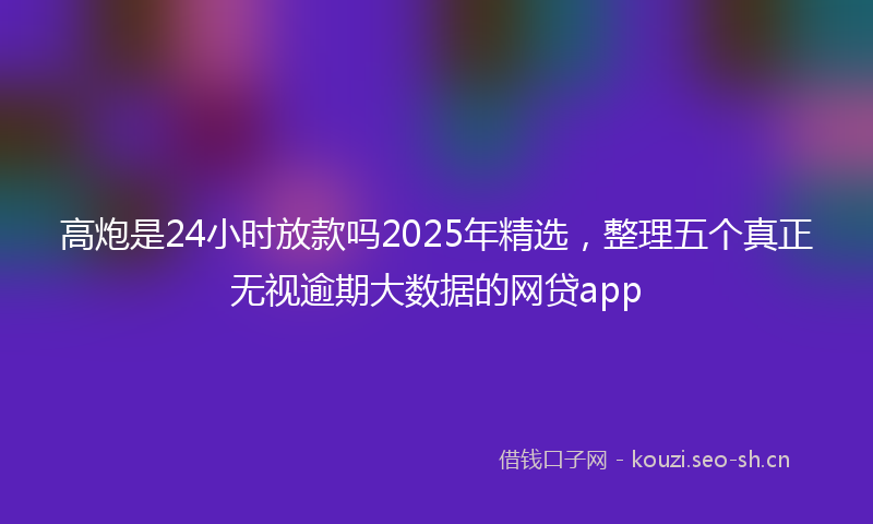 高炮是24小时放款吗2025年精选，整理五个真正无视逾期大数据的网贷app