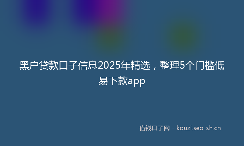 黑户贷款口子信息2025年精选，整理5个门槛低易下款app