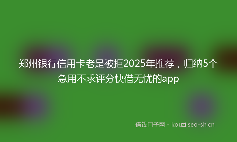 郑州银行信用卡老是被拒2025年推荐，归纳5个急用不求评分快借无忧的app
