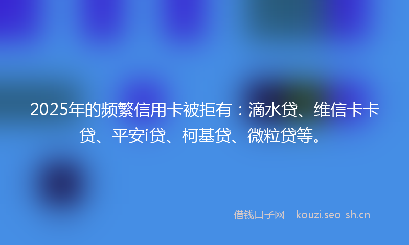 2025年的频繁信用卡被拒有：滴水贷、维信卡卡贷、平安i贷、柯基贷、微粒贷等。