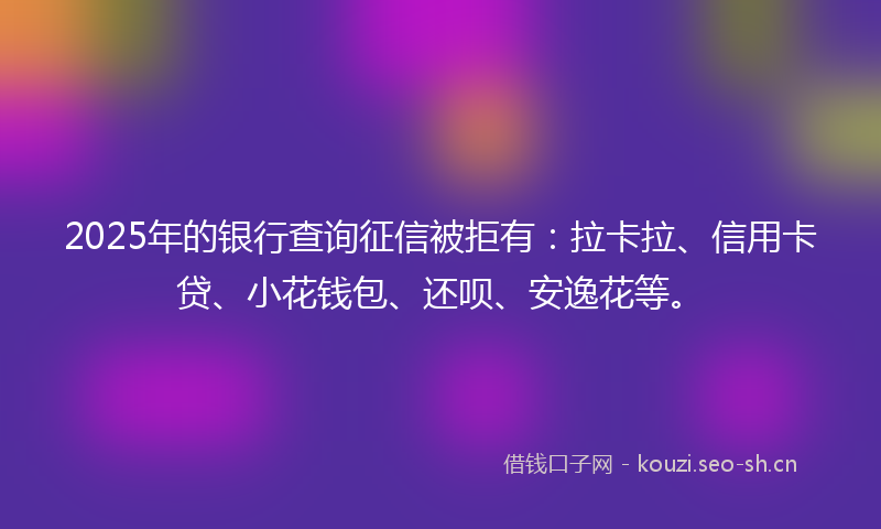 2025年的银行查询征信被拒有：拉卡拉、信用卡贷、小花钱包、还呗、安逸花等。