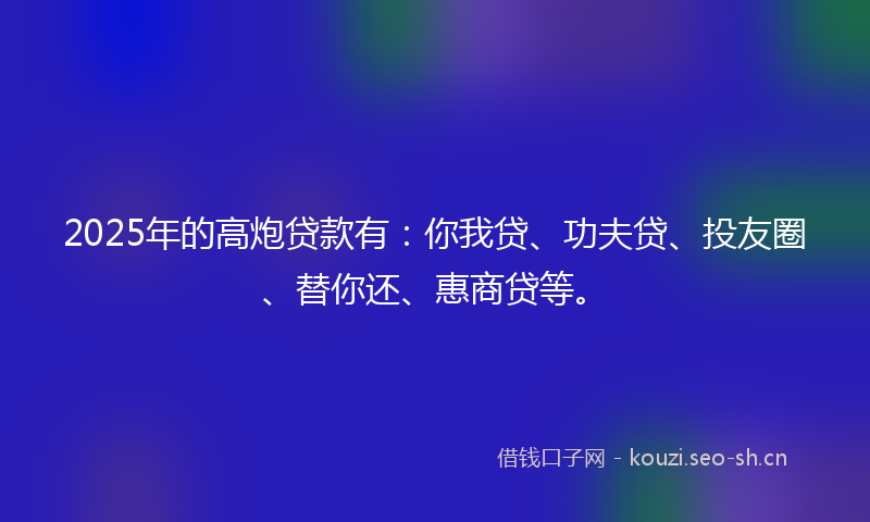 2025年的高炮贷款有：你我贷、功夫贷、投友圈、替你还、惠商贷等。