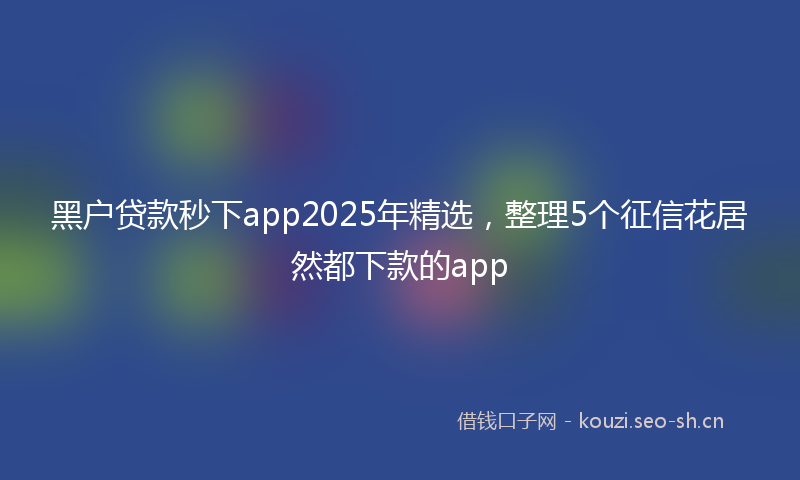 黑户贷款秒下app2025年精选，整理5个征信花居然都下款的app