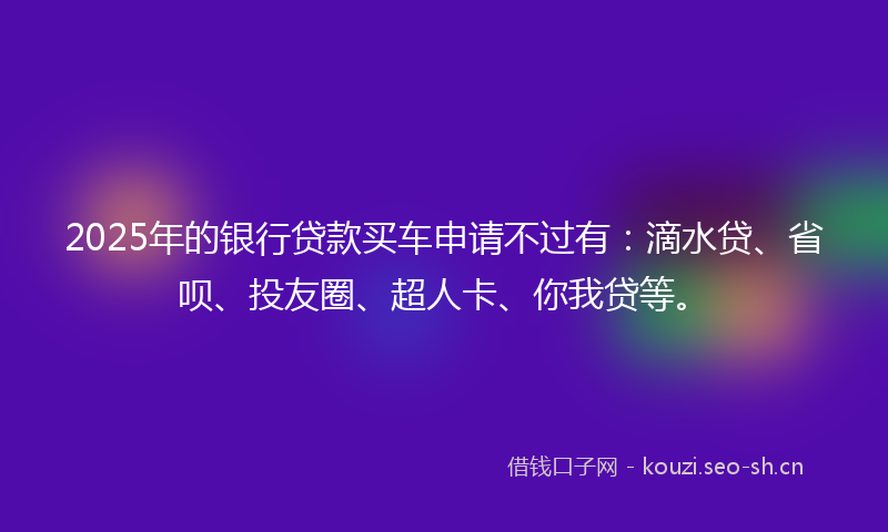 2025年的银行贷款买车申请不过有：滴水贷、省呗、投友圈、超人卡、你我贷等。
