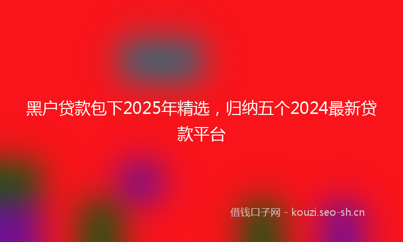 黑户贷款包下2025年精选，归纳五个2024最新贷款平台
