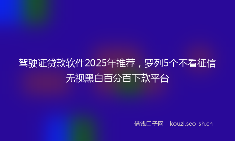 驾驶证贷款软件2025年推荐，罗列5个不看征信无视黑白百分百下款平台