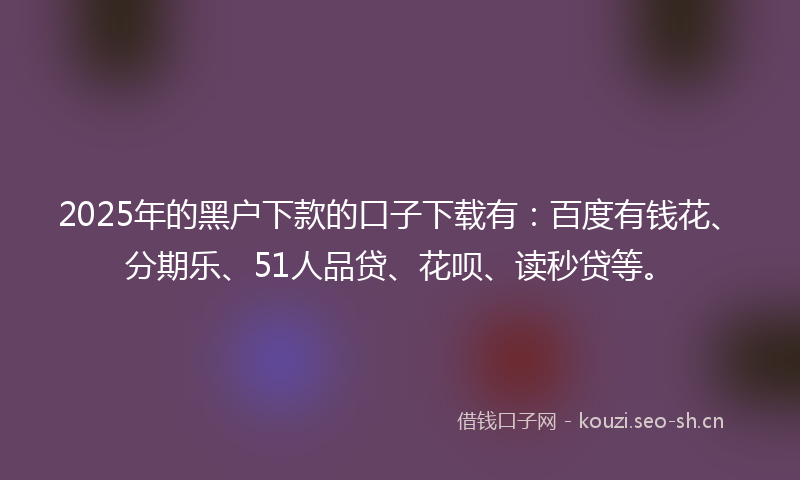2025年的黑户下款的口子下载有：百度有钱花、分期乐、51人品贷、花呗、读秒贷等。