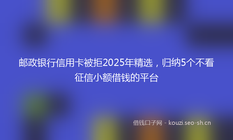 邮政银行信用卡被拒2025年精选，归纳5个不看征信小额借钱的平台