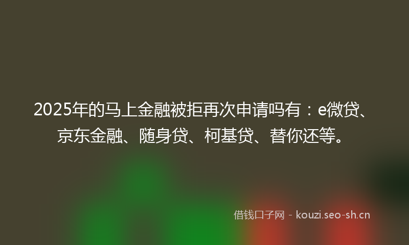 2025年的马上金融被拒再次申请吗有：e微贷、京东金融、随身贷、柯基贷、替你还等。