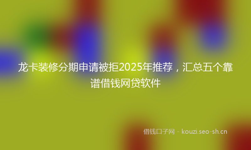 龙卡装修分期申请被拒2025年推荐，汇总五个靠谱借钱网贷软件
