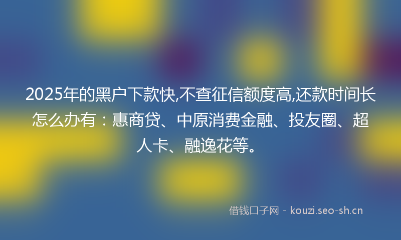 2025年的黑户下款快,不查征信额度高,还款时间长怎么办有：惠商贷、中原消费金融、投友圈、超人卡、融逸花等。