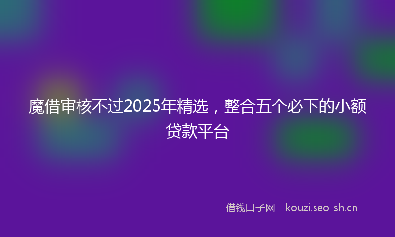 魔借审核不过2025年精选,整合五个必下的小额贷款平台