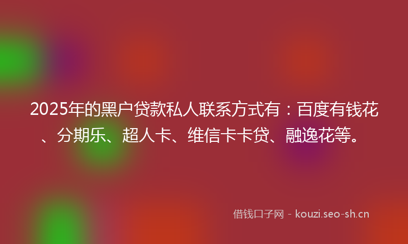 2025年的黑户贷款私人联系方式有：百度有钱花、分期乐、超人卡、维信卡卡贷、融逸花等。