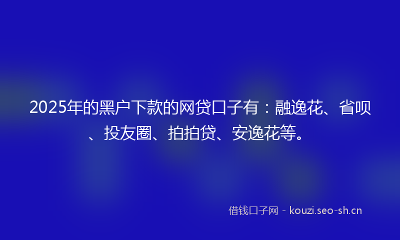 2025年的黑户下款的网贷口子有：融逸花、省呗、投友圈、拍拍贷、安逸花等。
