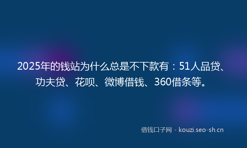 2025年的钱站为什么总是不下款有：51人品贷、功夫贷、花呗、微博借钱、360借条等。