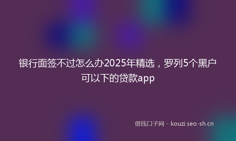 银行面签不过怎么办2025年精选，罗列5个黑户可以下的贷款app