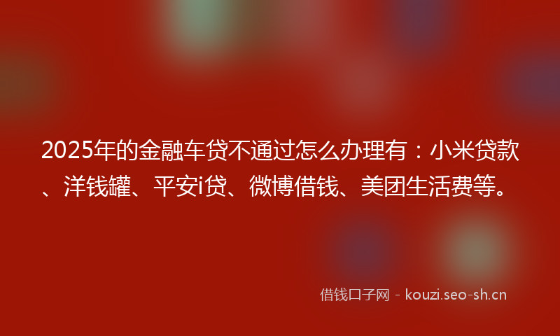 2025年的金融车贷不通过怎么办理有：小米贷款、洋钱罐、平安i贷、微博借钱、美团生活费等。