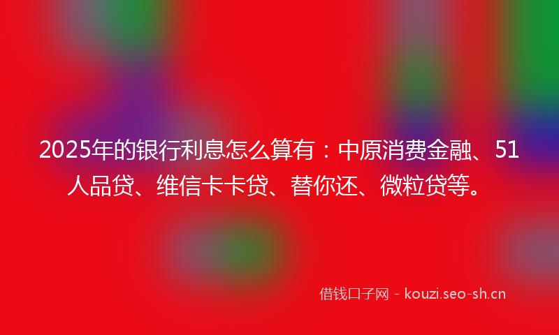2025年的银行利息怎么算有:中原消费金融、51人品贷、维信卡卡贷、替你还、微粒贷等。
