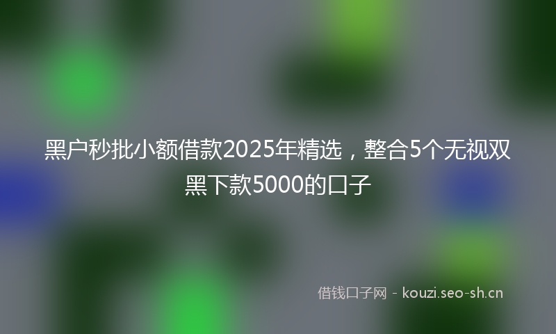 黑户秒批小额借款2025年精选，整合5个无视双黑下款5000的口子