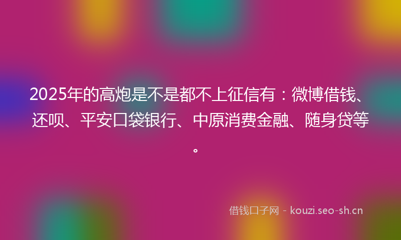 2025年的高炮是不是都不上征信有:微博借钱、还呗、平安口袋银行、中原消费金融、随身贷等。
